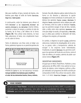 168
8.Otras aplicaciones
REDUSERS.COM
bles para modificar el tipo y tamaño de fuente, y los
botones para elegir el estilo de fuente (Cursiva,
Negrita y Subrayado).
A continuación, están los botones para alinear el
texto (Alinear a la izquierda, Alinear al
centro, Alinear a la derecha), insertar viñetas,
aumentar y reducir la sangría, y cambiar el color de
la fuente, de la línea y del relleno de la forma
(Figura 36). Para utilizar estos botones, no hace
falta seleccionar el texto, sino simplemente hacer
un clic sobre la forma.
Tanto al seleccionar una línea como al elegir una
forma, podremos ingresar en un panel de opciones de
formato. Para ello, debemos aplicar sobre la línea o la
forma un clic derecho y seleccionar la opción
Formato en el menú contextual. A continuación, ten-
dremos tres opciones: Texto, Línea y Relleno. Si
elegimos Texto, aparecerán varias solapas para apli-
car formatos, entre las cuales se destacan: Fuente,
que nos permitirá escoger el tipo de letra, tamaño,
color y estilo, entre otras opciones; Carácter, que
sirve para elegir la escala y el espaciado; y Párrafo,
que se utiliza para cambiar la alineación del texto,
configurar las sangrías y el espaciado.
En cambio, si elegimos la opción Línea, podremos
seleccionar, mediante los desplegables de la venta-
na, su grosor, color y transparencia; además de
escoger si las esquinas serán redondeadas.
Finalmente, la opción Relleno nos permitirá confi-
gurar las opciones del fondo de una forma, como el
color de relleno y la sombra, además de poder usar
varias tramas (Figura 37).
INSERTAR IMÁGENES
Al igual que en Word, PowerPoint, Publisher y otras
aplicaciones de Office 2007, Visio admite la incrus-
tación de objetos, como imágenes, gráficos y dibu-
jos realizados con programas de diseño asistido por
computadora (CAD). Para utilizar esta opción, debe-
mos ir al menú Insertar/Imagen y seleccionar
FIGURA 36. La Barra de herramientas Formato
incluye también tres botones para modificar
el color de los elementos fuente, línea y relleno.
La aplicación Visio Viewer, incluida en la versión empresarial de Office 2007, no puede ser
utilizada para crear diagramas, sino sólo ofrece la posibilidad de verlos. La edición
Ultimate, que incluye Microsoft Visio, es la que permite diseñar los diagramas.
VISIO VIEWER
Office_Cap8_141_170 ajustado OK.qxp 12/9/09 11:14 PM Page 168
 