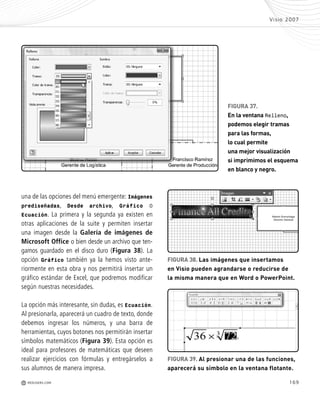 169
Visio 2007
M REDUSERS.COM
una de las opciones del menú emergente: Imágenes
prediseñadas, Desde archivo, Gráfico o
Ecuación. La primera y la segunda ya existen en
otras aplicaciones de la suite y permiten insertar
una imagen desde la Galería de imágenes de
Microsoft Office o bien desde un archivo que ten-
gamos guardado en el disco duro (Figura 38). La
opción Gráfico también ya la hemos visto ante-
riormente en esta obra y nos permitirá insertar un
gráfico estándar de Excel, que podremos modificar
según nuestras necesidades.
La opción más interesante, sin dudas, es Ecuación.
Al presionarla, aparecerá un cuadro de texto, donde
debemos ingresar los números, y una barra de
herramientas, cuyos botones nos permitirán insertar
símbolos matemáticos (Figura 39). Esta opción es
ideal para profesores de matemáticas que deseen
realizar ejercicios con fórmulas y entregárselos a
sus alumnos de manera impresa.
FIGURA 38. Las imágenes que insertamos
en Visio pueden agrandarse o reducirse de
la misma manera que en Word o PowerPoint.
FIGURA 39. Al presionar una de las funciones,
aparecerá su símbolo en la ventana flotante.
FIGURA 37.
En la ventana Relleno,
podemos elegir tramas
para las formas,
lo cual permite
una mejor visualización
si imprimimos el esquema
en blanco y negro.
Office_Cap8_141_170 ajustado OK.qxp 12/9/09 11:14 PM Page 169
 