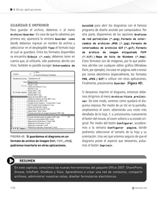 170
En este capítulo, conocimos las nuevas herramientas del paquete Office 2007: SharePoint,
Groove, InfoPath, OneNote y Visio. Aprendimos a crear una red de contactos, compartir
archivos, administrar nuestras notas, diseñar formularios electrónicos.
RESUMEN
GUARDAR E IMPRIMIR
Para guardar el archivo, debemos ir al menú
Archivo/Guardar. En caso de que lo salvemos por
primera vez, aparecerá la ventana Guardar como
donde debemos ingresar un nombre de archivo y
seleccionar en el desplegable Tipo el formato bajo
el cual se guardará. Entre los formatos disponibles
se encuentra Dibujo (*.vsd); debemos tener en
cuenta que, al utilizarlo, sólo podremos abrirlo con
Visio. También es posible escoger Intercambio de
AutoCAD para abrir los diagramas con el famoso
programa de diseño asistido por computadora. Por
otra parte, disponemos de las opciones Graficos
de red portátiles (*.png), Formato de inter-
cambio de archivos JPEG (*.jpg), Formato de
intercambio de archivos GIF (*.gif), Formato
de archivo de imagen etiquetado TIFF
(*.tif) y Mapa de bits de Windows (*.bmp).
Estos formatos son de imágenes, por lo que podre-
mos abrirlos con cualquier editor gráfico (Windows
Paint, por ejemplo), incrustar en páginas web o enviar
por correo electrónico (especialmente, los formatos
PNG, JPEG y GIF) o utilizar con otras aplicaciones.
Finalmente, presionamos Guardar (Figura 40).
Si deseamos imprimir el diagrama, entonces debe-
mos dirigirnos al menú Archivo/Vista prelimi-
nar. De este modo, veremos cómo quedará el dia-
grama impreso. Por medio de un clic en la pantalla,
ampliaremos el zoom, obteniendo una visión más
detallada de la hoja. Y, si presionamos nuevamente
el botón del mouse, el zoom volverá a su estado ori-
ginal. Por medio del botón Configurar, accedere-
mos a la ventana Configurar página, donde
podremos seleccionar el tamaño de la hoja y su
orientación. Una vez que estemos seguros de que el
diagrama posee el aspecto que deseamos, pulsa-
mos el botón Imprimir.
FIGURA 40. Si guardamos el diagrama en un
formato de archivo de imagen (BMP, TIFF, JPEG),
podremos insertarlo en otras aplicaciones.
8.Otras aplicaciones
REDUSERS.COM
Office_Cap8_141_170 ajustado OK.qxp 12/9/09 11:14 PM Page 170
 