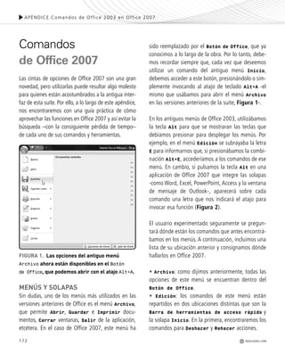 172
Comandos
de Office 2007
Las cintas de opciones de Office 2007 son una gran
novedad, pero utilizarlas puede resultar algo molesto
para quienes están acostumbrados a la antigua inter-
faz de esta suite. Por ello, a lo largo de este apéndice,
nos encontraremos con una guía práctica de cómo
aprovechar las funciones en Office 2007 y así evitar la
búsqueda –con la consiguiente pérdida de tiempo–
de cada uno de sus comandos y herramientas.
MENÚS Y SOLAPAS
Sin dudas, uno de los menús más utilizados en las
versiones anteriores de Office es el menú Archivo,
que permite Abrir, Guardar e Imprimir docu-
mentos, Cerrar ventanas, Salir de la aplicación,
etcétera. En el caso de Office 2007, este menú ha
sido reemplazado por el Botón de Office, que ya
conocimos a lo largo de la obra. Por lo tanto, debe-
mos recordar siempre que, cada vez que deseemos
utilizar un comando del antiguo menú Inicio,
debemos acceder a este botón, presionándolo o sim-
plemente invocando al atajo de teclado Alt+A -el
mismo que usábamos para abrir el menú Archivo
en las versiones anteriores de la suite, Figura 1-.
En los antiguos menús de Office 2003, utilizábamos
la tecla Alt para que se mostraran las teclas que
debíamos presionar para desplegar los menús. Por
ejemplo, en el menú Edición se subrayaba la letra
E para informarnos que, si presionábamos la combi-
nación Alt+E, accederíamos a los comandos de ese
menú. En cambio, si pulsamos la tecla Alt en una
aplicación de Office 2007 que integre las solapas
-como Word, Excel, PowerPoint, Access y la ventana
de mensaje de Outlook-, aparecerá sobre cada
comando una letra que nos indicará el atajo para
invocar esa función (Figura 2).
El usuario experimentado seguramente se pregun-
tará dónde están los comandos que antes encontrá-
bamos en los menús. A continuación, incluimos una
lista de su ubicación anterior y consignamos dónde
hallarlos en Office 2007.
• Archivo: como dijimos anteriormente, todas las
opciones de este menú se encuentran dentro del
Botón de Office.
• Edición: los comandos de este menú están
repartidos en dos ubicaciones distintas que son la
Barra de herramientas de acceso rápido y
la solapa Inicio. En la primera, encontraremos los
comandos para Deshacer y Rehacer acciones.
FIGURA 1. Las opciones del antiguo menú
Archivo ahora están disponibles en el Botón
de Office, que podemos abrir con el atajo Alt+A.
APÉNDICE.Comandos de Office 2003 en Office 2007
REDUSERS.COM
Office_ApA_171_178 ajustado OK.qxd 12/9/09 11:15 PM Page 172
 