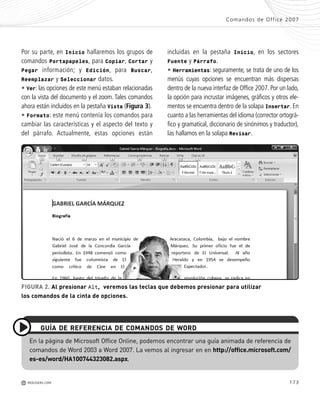 173
Comandos de Office 2007
M REDUSERS.COM
FIGURA 2. Al presionar Alt, veremos las teclas que debemos presionar para utilizar
los comandos de la cinta de opciones.
incluidas en la pestaña Inicio, en los sectores
Fuente y Párrafo.
• Herramientas: seguramente, se trata de uno de los
menús cuyas opciones se encuentran más dispersas
dentro de la nueva interfaz de Office 2007. Por un lado,
la opción para incrustar imágenes, gráficos y otros ele-
mentos se encuentra dentro de la solapa Insertar. En
cuanto a las herramientas del idioma (corrector ortográ-
fico y gramatical, diccionario de sinónimos y traductor),
las hallamos en la solapa Revisar.
Por su parte, en Inicio hallaremos los grupos de
comandos Portapapeles, para Copiar, Cortar y
Pegar información; y Edición, para Buscar,
Reemplazar y Seleccionar datos.
• Ver: las opciones de este menú estaban relacionadas
con la vista del documento y el zoom. Tales comandos
ahora están incluidos en la pestaña Vista (Figura 3).
• Formato: este menú contenía los comandos para
cambiar las características y el aspecto del texto y
del párrafo. Actualmente, estas opciones están
En la página de Microsoft Office Online, podemos encontrar una guía animada de referencia de
comandos de Word 2003 a Word 2007. La vemos al ingresar en en http://office.microsoft.com/
es-es/word/HA100744323082.aspx.
GUÍA DE REFERENCIA DE COMANDOS DE WORD
Office_ApA_171_178 ajustado OK.qxd 12/9/09 11:15 PM Page 173
 