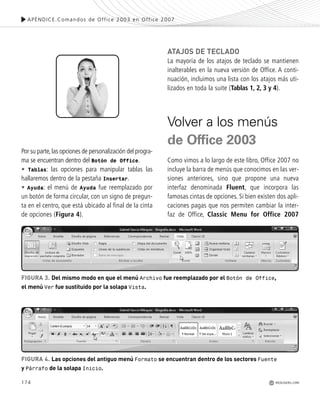 174
Por su parte,las opciones de personalización del progra-
ma se encuentran dentro del Botón de Office.
• Tablas: las opciones para manipular tablas las
hallaremos dentro de la pestaña Insertar.
• Ayuda: el menú de Ayuda fue reemplazado por
un botón de forma circular, con un signo de pregun-
ta en el centro, que está ubicado al final de la cinta
de opciones (Figura 4).
ATAJOS DE TECLADO
La mayoría de los atajos de teclado se mantienen
inalterables en la nueva versión de Office. A conti-
nuación, incluimos una lista con los atajos más uti-
lizados en toda la suite (Tablas 1, 2, 3 y 4).
Volver a los menús
de Office 2003
Como vimos a lo largo de este libro, Office 2007 no
incluye la barra de menús que conocimos en las ver-
siones anteriores, sino que propone una nueva
interfaz denominada Fluent, que incorpora las
famosas cintas de opciones. Si bien existen dos apli-
caciones pagas que nos permiten cambiar la inter-
faz de Office, Classic Menu for Office 2007
APÉNDICE.Comandos de Office 2003 en Office 2007
REDUSERS.COM
FIGURA 3. Del mismo modo en que el menú Archivo fue reemplazado por el Botón de Office,
el menú Ver fue sustituido por la solapa Vista.
FIGURA 4. Las opciones del antiguo menú Formato se encuentran dentro de los sectores Fuente
y Párrafo de la solapa Inicio.
Office_ApA_171_178 ajustado OK.qxd 12/9/09 11:15 PM Page 174
 