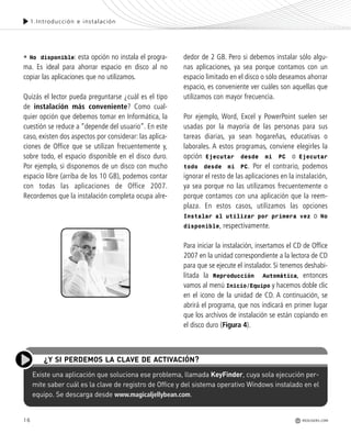 16
1.Introducción e instalación
Existe una aplicación que soluciona ese problema, llamada KeyFinder, cuya sola ejecución per-
mite saber cuál es la clave de registro de Office y del sistema operativo Windows instalado en el
equipo. Se descarga desde www.magicaljellybean.com.
¿Y SI PERDEMOS LA CLAVE DE ACTIVACIÓN?
• No disponible: esta opción no instala el progra-
ma. Es ideal para ahorrar espacio en disco al no
copiar las aplicaciones que no utilizamos.
Quizás el lector pueda preguntarse ¿cuál es el tipo
de instalación más conveniente? Como cual-
quier opción que debemos tomar en Informática, la
cuestión se reduce a “depende del usuario”. En este
caso, existen dos aspectos por considerar: las aplica-
ciones de Office que se utilizan frecuentemente y,
sobre todo, el espacio disponible en el disco duro.
Por ejemplo, si disponemos de un disco con mucho
espacio libre (arriba de los 10 GB), podemos contar
con todas las aplicaciones de Office 2007.
Recordemos que la instalación completa ocupa alre-
dedor de 2 GB. Pero si debemos instalar sólo algu-
nas aplicaciones, ya sea porque contamos con un
espacio limitado en el disco o sólo deseamos ahorrar
espacio, es conveniente ver cuáles son aquellas que
utilizamos con mayor frecuencia.
Por ejemplo, Word, Excel y PowerPoint suelen ser
usadas por la mayoría de las personas para sus
tareas diarias, ya sean hogareñas, educativas o
laborales. A estos programas, conviene elegirles la
opción Ejecutar desde mi PC o Ejecutar
todo desde mi PC. Por el contrario, podemos
ignorar el resto de las aplicaciones en la instalación,
ya sea porque no las utilizamos frecuentemente o
porque contamos con una aplicación que la reem-
plaza. En estos casos, utilizamos las opciones
Instalar al utilizar por primera vez o No
disponible, respectivamente.
Para iniciar la instalación, insertamos el CD de Office
2007 en la unidad correspondiente a la lectora de CD
para que se ejecute el instalador. Si tenemos deshabi-
litada la Reproducción Automática, entonces
vamos al menú Inicio/Equipo y hacemos doble clic
en el icono de la unidad de CD. A continuación, se
abrirá el programa, que nos indicará en primer lugar
que los archivos de instalación se están copiando en
el disco duro (Figura 4).
REDUSERS.COM
Office_Cap1_011_026 ajustado OK.qxp 12/9/09 11:02 PM Page 16
 