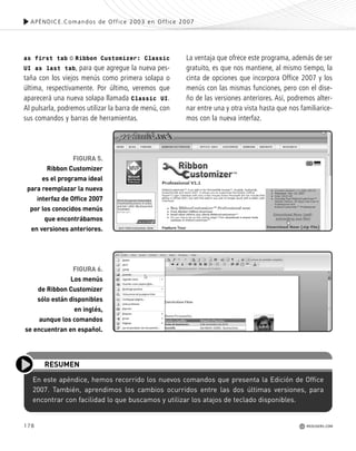 178 REDUSERS.COM
as first tab o Ribbon Customizer: Classic
UI as last tab, para que agregue la nueva pes-
taña con los viejos menús como primera solapa o
última, respectivamente. Por último, veremos que
aparecerá una nueva solapa llamada Classic UI.
Al pulsarla, podremos utilizar la barra de menú, con
sus comandos y barras de herramientas.
La ventaja que ofrece este programa, además de ser
gratuito, es que nos mantiene, al mismo tiempo, la
cinta de opciones que incorpora Office 2007 y los
menús con las mismas funciones, pero con el dise-
ño de las versiones anteriores. Así, podremos alter-
nar entre una y otra vista hasta que nos familiarice-
mos con la nueva interfaz.
En este apéndice, hemos recorrido los nuevos comandos que presenta la Edición de Office
2007. También, aprendimos los cambios ocurridos entre las dos últimas versiones, para
encontrar con facilidad lo que buscamos y utilizar los atajos de teclado disponibles.
RESUMEN
FIGURA 6.
Los menús
de Ribbon Customizer
sólo están disponibles
en inglés,
aunque los comandos
se encuentran en español.
FIGURA 5.
Ribbon Customizer
es el programa ideal
para reemplazar la nueva
interfaz de Office 2007
por los conocidos menús
que encontrábamos
en versiones anteriores.
APÉNDICE.Comandos de Office 2003 en Office 2007
REDUSERS.COM
Office_ApA_171_178 ajustado OK.qxd 12/9/09 11:15 PM Page 178
 