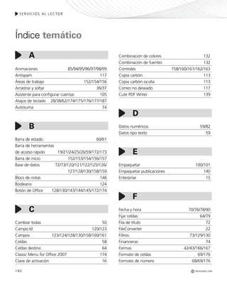 REDUSERS.COM
SERVICIOS AL LECTOR
180
Combinación de colores 132
Combinación de fuentes 132
Controles 158/160/161/162/163
Copia carbón 113
Copia carbón oculta 113
Correo no deseado 117
Cute PDF Writer 139
Datos numéricos 59/82
Datos tipo texto 59
Empaquetar 100/101
Empaquetar publicaciones 140
Enterprise 15
Fecha y hora 70/76/78/90
Fijar celdas 64/79
Fila de título 72
FileConverter 22
Filtros 73/129/130
Financieras 74
Formas 42/43/166/167
Formato de celdas 69/176
Formato de número 68/69/176
Animaciones 85/94/95/96/97/98/99
Antispam 117
Áreas de trabajo 152/154/156
Arrastrar y soltar 36/37
Asistente para configurar cuentas 105
Atajos de teclado 28/38/62/174/175/176/177/187
Autosuma 74
Barra de estado 60/61
Barra de herramientas
de acceso rápido 19/21/24/25/26/59/172/173
Barra de inicio 152/153/154/156/157
Base de datos 72/73/120/121/122/125/126/
127/128/130/158/159
Blocs de notas 146
Booleano 124
Botón de Office 128/130/143/144/145/172/174
Cambiar todas 50
Campo Id 120/123
Campos 123/124/128/130/158/160/161
Celdas 58
Celdas destino 64
Classic Menu for Office 2007 174
Clave de activación 16
A
B
C
D
E
F
Índice temático
Office_Servicios_179_192.qxp 12/10/09 1:13 PM Page 180
 