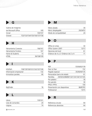 REDUSERS.COMM
Índice temático
181
Mano alzada 30
Menú desplegable 20/24/53
Modo de compatibilidad 24
Office en Línea 32
Office System 2007 12/13
Opciones de Excel 61
Ordenar de A a Z / Ordenar de Z a A 71
PDF 55/56/63/139
Peer to Peer 152
Pegado especial 35/36/44/135
Personalizar barra de estado 61
Plantillas 29/30/32/88/89/132/133/134/147/165
Por palabra 30
Por párrafo 30
PPSX / PPTX 100
Presentación con diapositivas 86/87/93
Professional 13/15
Referencia circular 64
Referencias absolutas 64
Galería de imágenes
de Microsoft Office 169
Gmail 105/107
Groove 152/153/154/155/156/157/158
Herramienta Conector 166/167
Herramienta Puntero 167
Home & Students 14
HTML 36/108/109
InfoPath 158/159/160/161/162/167/168
Información empresarial 132
Inmovilizar paneles 66
KeyFinder 16
Libros 120/161
Lista de comandos 20
Lógicas 74
G
H
I
K
L
R
M
O
P
Office_Servicios_179_192.qxp 12/10/09 1:13 PM Page 181
 