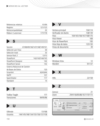 SERVICIOS AL LECTOR
REDUSERS.COM182
Ventana principal 104/114
Verificador de diseño 138/139
Visio 164/165/166/167/168/170
Visio Viewer 168
Visor de PowerPoint 100
Vista Hoja de datos 125/130
Vistas de documento 39
Windows Vista 12
WordArt 91/137
XML 22/158
Zamzar 21
Zoom 29/41/56/85/86/167/170/173
Referencias relativas 61/64
Registro 121/123
Retrocompatibilidad 22
Ribbon Customizer 177/178
Sección 47/48/49/146/147/148/149/161
Selección por línea 30
Selección total 32
Service Pack 2 12/13
SharePoint 142/143/144/145
SharePoint Designer 142
SharePoint Server 142
Sistema Relacional de Gestión
de Bases de Datos 120
SmartArt 42/43/44
SMTP 107
Spamihilator 117
Standard 14
Toolbar Toggle 177
Transiciones 94/95/96
Ultimate 13/168
Usuarios 144/145/146/154/155/156/157/158
S
V
W
X
Z
T
U
Office_Servicios_179_192.qxp 12/10/09 1:13 PM Page 182
 