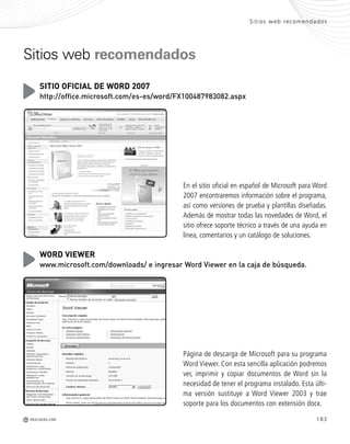 Sitios web recomendados
M 183REDUSERS.COM
Sitios web recomendados
En el sitio oficial en español de Microsoft para Word
2007 encontraremos información sobre el programa,
así como versiones de prueba y plantillas diseñadas.
Además de mostrar todas las novedades de Word, el
sitio ofrece soporte técnico a través de una ayuda en
línea, comentarios y un catálogo de soluciones.
SITIO OFICIAL DE WORD 2007
http://office.microsoft.com/es-es/word/FX100487983082.aspx
Página de descarga de Microsoft para su programa
Word Viewer. Con esta sencilla aplicación podremos
ver, imprimir y copiar documentos de Word sin la
necesidad de tener el programa instalado. Esta últi-
ma versión sustituye a Word Viewer 2003 y trae
soporte para los documentos con extensión docx.
WORD VIEWER
www.microsoft.com/downloads/ e ingresar Word Viewer en la caja de búsqueda.
Office_Servicios_179_192.qxp 12/10/09 1:13 PM Page 183
 