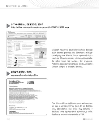184
SERVICIOS AL LECTOR
REDUSERS.COM
Microsoft nos ofrece desde el sitio oficial de Excel
2007 distintas planillas para comenzar a trabajar
con el programa. Además, brinda soporte técnico a
través de diferentes canales e información detalla-
da sobre todas las ventajas del programa.
Podremos descargar versiones de prueba, así como
también comprar el programa en línea.
SITIO OFICIAL DE EXCEL 2007
http://office.microsoft.com/es-es/excel/fx100487623082.aspx
Este sitio en idioma inglés nos ofrece varios conse-
jos para la versión 2007 de Excel. En los distintos
links, obtendremos una ayuda muy completa y
detallada sobre algunos temas específicos, y varios
de ellos se encuentran orientados a VBA.
RON´S EXCEL TIPS
www.rondebruin.nl/tips.htm
Office_Servicios_179_192.qxp 12/10/09 1:13 PM Page 184
 