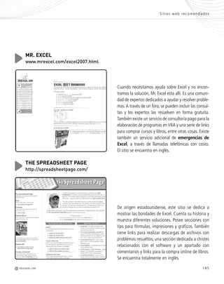 185REDUSERS.COMM
Sitios web recomendados
Cuando necesitamos ayuda sobre Excel y no encon-
tramos la solución, Mr. Excel esta allí. Es una comuni-
dad de expertos dedicados a ayudar y resolver proble-
mas.A través de un foro, se pueden incluir las consul-
tas y los expertos las resuelven en forma gratuita.
También existe un servicio de consultoría pago para la
elaboración de programas en VBA y una serie de links
para comprar cursos y libros, entre otras cosas. Existe
también un servicio adicional de emergencias de
Excel, a través de llamadas telefónicas con costo.
El sitio se encuentra en inglés.
MR. EXCEL
www.mrexcel.com/excel2007.html
De origen estadounidense, este sitio se dedica a
mostrar las bondades de Excel. Cuenta su historia y
muestra diferentes soluciones. Posee secciones con
tips para fórmulas, impresiones y gráficos. También
tiene links para realizar descargas de archivos con
problemas resueltos, una sección dedicada a chistes
relacionados con el software y un apartado con
comentarios y links para la compra online de libros.
Se encuentra totalmente en inglés.
THE SPREADSHEET PAGE
http://spreadsheetpage.com/
Office_Servicios_179_192.qxp 12/10/09 1:13 PM Page 185
 