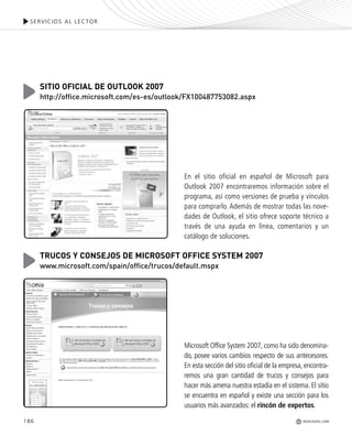 186
SERVICIOS AL LECTOR
REDUSERS.COM
En el sitio oficial en español de Microsoft para
Outlook 2007 encontraremos información sobre el
programa, así como versiones de prueba y vínculos
para comprarlo. Además de mostrar todas las nove-
dades de Outlook, el sitio ofrece soporte técnico a
través de una ayuda en línea, comentarios y un
catálogo de soluciones.
SITIO OFICIAL DE OUTLOOK 2007
http://office.microsoft.com/es-es/outlook/FX100487753082.aspx
Microsoft Office System 2007, como ha sido denomina-
do, posee varios cambios respecto de sus antecesores.
En esta sección del sitio oficial de la empresa, encontra-
remos una gran cantidad de trucos y consejos para
hacer más amena nuestra estadía en el sistema. El sitio
se encuentra en español y existe una sección para los
usuarios más avanzados: el rincón de expertos.
TRUCOS Y CONSEJOS DE MICROSOFT OFFICE SYSTEM 2007
www.microsoft.com/spain/office/trucos/default.mspx
Office_Servicios_179_192.qxp 12/10/09 1:13 PM Page 186
 
