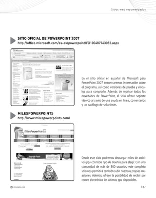 187REDUSERS.COMM
Sitios web recomendados
En el sitio oficial en español de Microsoft para
PowerPoint 2007 encontraremos información sobre
el programa, así como versiones de prueba y víncu-
los para comprarlo. Además de mostrar todas las
novedades de PowerPoint, el sitio ofrece soporte
técnico a través de una ayuda en línea, comentarios
y un catálogo de soluciones.
SITIO OFICIAL DE POWERPOINT 2007
http://office.microsoft.com/es-es/powerpoint/FX100487763082.aspx
Desde este sitio podremos descargar miles de archi-
vos pps con todo tipo de diseños para elegir. Con una
comunidad de más de 500 usuarios, este completo
sitio nos permitirá también subir nuestras propias cre-
aciones. Además, ofrece la posibilidad de recibir por
correo electrónico los últimos pps disponibles.
MILESPOWERPOINTS
http://www.milespowerpoints.com/
Office_Servicios_179_192.qxp 12/10/09 1:13 PM Page 187
 