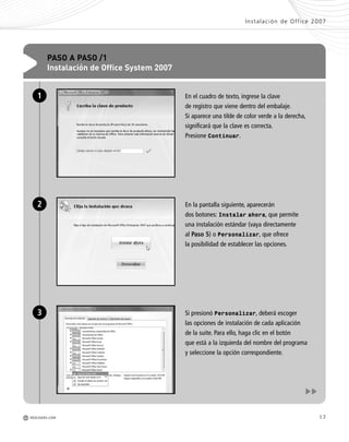 17
Instalación de Office 2007
M REDUSERS.COM
En el cuadro de texto, ingrese la clave
de registro que viene dentro del embalaje.
Si aparece una tilde de color verde a la derecha,
significará que la clave es correcta.
Presione Continuar.
En la pantalla siguiente, aparecerán
dos botones: Instalar ahora, que permite
una instalación estándar (vaya directamente
al Paso 5) o Personalizar, que ofrece
la posibilidad de establecer las opciones.
Si presionó Personalizar, deberá escoger
las opciones de instalación de cada aplicación
de la suite. Para ello, haga clic en el botón
que está a la izquierda del nombre del programa
y seleccione la opción correspondiente.
PASO A PASO /1
Instalación de Office System 2007
1
2
3
Office_Cap1_011_026 ajustado OK.qxp 12/9/09 11:02 PM Page 17
 