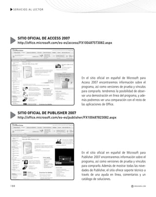SERVICIOS AL LECTOR
REDUSERS.COM188
En el sitio oficial en español de Microsoft para
Access 2007 encontraremos información sobre el
programa, así como versiones de prueba y vínculos
para comprarlo. tendremos la posibilidad de obser-
var una demostración en línea del programa, y ade-
más podremos ver una comparación con el resto de
las aplicaciones de Office.
SITIO OFICIAL DE ACCESS 2007
http://office.microsoft.com/es-es/access/FX100487573082.aspx
En el sitio oficial en español de Microsoft para
Publisher 2007 encontraremos información sobre el
programa, así como versiones de prueba y vínculos
para comprarlo. Además de mostrar todas las nove-
dades de Publisher, el sitio ofrece soporte técnico a
través de una ayuda en línea, comentarios y un
catálogo de soluciones.
SITIO OFICIAL DE PUBLISHER 2007
http://office.microsoft.com/es-es/publisher/FX100487823082.aspx
Office_Servicios_179_192.qxp 12/10/09 1:13 PM Page 188
 