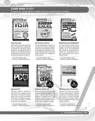 ¡Léalo antes Gratis!
En nuestro sitio, obtenga GRATIS un capítulo del libro de su elección antes de comprarlo.
usershop@redusers.com
Vista avanzado 101 Secretos de Excel Electrónica&microcontroladoresPIC
Seguridad PC Hardware desde cero 200 Respuestas: Photoshop
Este manual es una pieza imprescindi-
ble para convertirnos en administrado-
res expertos de este popular sistema
operativo. En sus páginas haremos un
recorrido por las herramientas funda-
mentales para tener máximo control so-
bre todo lo que sucede en nuestra PC.
Este libro contiene un material im-
prescindible para proteger nuestra
información y privacidad. Aprende-
remos cómo reconocer los síntomas
de infección, las medidas de preven-
ción a tomar, y ﬁnalmente, la manera
de solucionar los problemas.
Una obra absolutamente increíble, con
los mejores 101 secretos para dominar
el programa más importante de Ofﬁce.
En sus páginas encontraremos un ma-
terialsindesperdiciosquenospermitirá
realizar las tareas más complejas de
manera sencilla.
Este libro brinda las herramientas nece-
sarias para entender de manera amena,
simple y ordenada cómo funcionan el
hardware y el software de la PC. Está
destinado a usuarios que quieran inde-
pendizarse de los especialistas necesa-
riosparaarmaryactualizarunequipo.
Una obra ideal para quienes desean
aprovechar al máximo las aplicaciones
prácticas de los microcontroladores
PIC y entender su funcionamiento. Un
material con procedimientos paso a
paso y guías visuales, para crear pro-
yectos sin límites.
Esta obra es una guía que responde,
en forma visual y práctica, a todas las
preguntas que necesitamos contestar
para conocer y dominar Photoshop
CS3. Deﬁniciones, consejos, claves y
secretos, explicados de manera clara,
sencilla y didáctica.
> COLECCIÓN: MANUAL USERS
> 352 páginas / ISBN 978-987-663-007-8
> COLECCIÓN: MANUAL USERS
> 336 páginas / ISBN 978-987-663-004-7
> COLECCIÓN: MANUAL USERS
> 336 páginas / ISBN 978-987-663-005-4
> COLECCIÓN: MANUAL USERS
> 320 páginas / ISBN 978-987-663-001-6
> COLECCIÓN: MANUAL USERS
> 368 páginas / ISBN 978-987-663-002-3
> COLECCIÓN: 200 RESPUESTAS
> 320 páginas / ISBN 978-987-1347-98-8
COLECCION FLUO - CATALOGO COMPLETO - Base Editable - 15x19 - Dic 09.indd 3COLECCION FLUO - CATALOGO COMPLETO - Base Editable - 15x19 - Dic 09.indd 3 11/12/2009 16:29:1911/12/2009 16:29:19
 