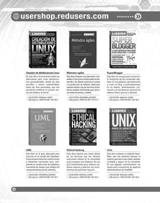 usershop.redusers.com
Creación de distribuciones Linux Métodos ágiles SuperBlogger
UML Ethical Hacking Unix
En este libro recorreremos todas las
alternativas para crear distribucio-
nes personalizadas: desde las más
sencillas y menos customizables,
hasta las más avanzadas, que nos
permitirán modiﬁcar el corazón mis-
mo del sistema, el kernel.
Este libro es la guía adecuada para
iniciarse en el mundo del modelado.
Conoceremos todos los constructores
y elementos necesarios para com-
prender la construcción de modelos y
razonarlos de manera que reﬂejen los
comportamientos de los sistemas.
Este libro presenta una alternativa com-
petitiva a las formas tradicionales de de-
sarrollo y los últimos avances en cuanto
a la producción de software. Ideal para
quienes sientan que las técnicas actua-
les les resultan insuﬁcientes para alcan-
zarmetasdetiempoycalidad.
Esta obra expone una visión global
de las técnicas que los hackers
maliciosos utilizan en la actualidad
para conseguir sus objetivos. Es una
guía fundamental para obtener sis-
temas seguros y dominar las herra-
mientas que permiten lograrlo.
Esta obra es una guía para sumarse a
la revolución de los contenidos digi-
tales. En sus páginas, aprenderemos
a crear un blog, y profundizaremos
en su diseño, administración, pro-
moción y en las diversas maneras de
obtener dinero gracias a Internet.
Esta obra contiene un material imper-
dible, que nos permitirá dominar el
sistema operativo más sólido, estable,
conﬁable y seguro de la actualidad.
En sus páginas encontraremos las
claves para convertirnos en expertos
administradores de FreeBSD.
> COLECCIÓN: MANUAL USERS
> 336 páginas / ISBN 978-987-1347-99-5
> COLECCIÓN: DESARROLLADORES
> 320 páginas / ISBN 978-987-1347-95-7
> COLECCIÓN: DESARROLLADORES
> 336 páginas / ISBN 978-987-1347-97-1
> COLECCIÓN: MANUAL USERS
> 320 páginas / ISBN 978-987-1347-93-3
> COLECCIÓN: MANUAL USERS
> 352 páginas / ISBN 978-987-1347-96-4
> COLECCIÓN: MANUAL USERS
> 320 páginas / ISBN 978-987-1347-94-0
COLECCION FLUO - CATALOGO COMPLETO - Base Editable - 15x19 - Dic 09.indd 4COLECCION FLUO - CATALOGO COMPLETO - Base Editable - 15x19 - Dic 09.indd 4 11/12/2009 16:29:3411/12/2009 16:29:34
 