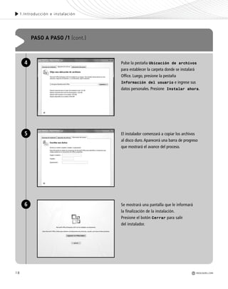 18
1.Introducción e instalación
REDUSERS.COM
Pulse la pestaña Ubicación de archivos
para establecer la carpeta donde se instalará
Office. Luego, presione la pestaña
Información del usuario e ingrese sus
datos personales. Presione Instalar ahora.
El instalador comenzará a copiar los archivos
al disco duro. Aparecerá una barra de progreso
que mostrará el avance del proceso.
Se mostrará una pantalla que le informará
la finalización de la instalación.
Presione el botón Cerrar para salir
del instalador.
PASO A PASO /1 (cont.)
4
5
6
Office_Cap1_011_026 ajustado OK.qxp 12/9/09 11:02 PM Page 18
 