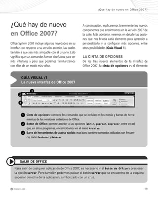 19
¿Qué hay de nuevo
en Office 2007?
Office System 2007 incluye algunas novedades en su
interfaz con respecto a su versión anterior, las cuales
tienden a que sea más amigable con el usuario. Esto
significa que sus comandos fueron diseñados para ser
más intuitivos y para que podamos familiarizarnos
con ellos de un modo más veloz.
¿Qué hay de nuevo en Office 2007?
M REDUSERS.COM
Para salir de cualquier aplicación de Office 2007, es necesario ir al Botón de Office y presionar
la opción Cerrar. Pero también podemos pulsar el botón Cerrar que se encuentra en la esquina
superior derecha de la aplicación, simbolizado con un cruz.
SALIR DE OFFICE
Cinta de opciones: contiene los comandos que se incluían en los menús y barras de herra-
mientas de las versiones anteriores de Office.
Botón de Office: permite acceder a las opciones (abrir, guardar, imprimir, entre otras)
que, en otros programas, encontrábamos en el menú Archivo.
Barra de herramientas de acceso rápido: esta barra contiene comandos utilizados con frecuen-
cia, como Deshacer y Rehacer.
GUÍA VISUAL /1
La nueva interfaz de Office 2007
1
2
1
2
3
A continuación, explicaremos brevemente los nuevos
componentes que encontramos en la versión 2007 de
la suite. Más adelante, veremos en detalle las opcio-
nes que nos brinda cada elemento para aprender a
personalizarlo y a configurar más opciones, entre
otras posibilidades (Guía Visual 1).
LA CINTA DE OPCIONES
De los tres nuevos elementos de la interfaz de
Office 2007, la cinta de opciones es el elemento
3
Office_Cap1_011_026 ajustado OK.qxp 12/9/09 11:02 PM Page 19
 