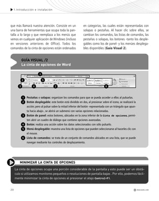 20
1.Introducción e instalación
que más llamará nuestra atención. Consiste en un
una barra de herramientas que ocupa toda la pan-
talla a lo largo y que reemplaza a los menús que
vemos en cualquier aplicación de Windows (incluso
en versiones anteriores de Office). Todos los
comandos de la cinta de opciones están ordenados
en categorías, las cuales están representadas con
solapas o pestañas. Al hacer clic sobre ellas, se
cambian los comandos, las listas de comandos, las
pestañas o solapas, los botones -tanto los desple-
gables como los de panel- y los menúes desplega-
bles disponibles (Guía Visual 2).
REDUSERS.COM
Pestañas o solapas: organizan los comandos para que se pueda acceder a ellos al pulsarlas.
Botón desplegable: este botón está dividido en dos, al presionar sobre el icono, se realizará la
acción; pero al pulsar sobre la mitad inferior del botón -representada con un triángulo que apun-
ta hacia abajo-, se abrirá un submenú con varias opciones relacionadas.
Botón de panel: estos botones, ubicados en la zona inferior de la Cinta de opciones, permi-
ten abrir un cuadro de diálogo que contiene opciones avanzadas.
Botón: realiza una acción sobre los datos seleccionados con sólo pulsarlo.
Menú desplegable: muestra una lista de opciones que pueden seleccionarse al hacerles clic con
el mouse.
Lista de comandos: se trata de un conjunto de comandos ubicados en una lista, que se puede
navegar mediante los controles de desplazamiento.
GUÍA VISUAL /2
La cinta de opciones de Word
1
2
1
2
3
4
5
6
3 4 2 6
5
La cinta de opciones ocupa una porción considerable de la pantalla y esto puede ser un obstá-
culo si utilizamos monitores pequeños o resoluciones de pantalla bajas . Por ello, podemos fácil-
mente minimizar la cinta de opciones al presionar el atajo Control+F1.
MINIMIZAR LA CINTA DE OPCIONES
Office_Cap1_011_026 ajustado OK.qxp 12/9/09 11:02 PM Page 20
 
