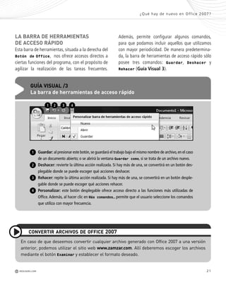 21
n
e
s
-
-
LA BARRA DE HERRAMIENTAS
DE ACCESO RÁPIDO
Esta barra de herramientas, situada a la derecha del
Botón de Office, nos ofrece accesos directos a
ciertas funciones del programa, con el propósito de
agilizar la realización de las tareas frecuentes.
Además, permite configurar algunos comandos,
para que podamos incluir aquellos que utilizamos
con mayor periodicidad. De manera predetermina-
da, la barra de herramientas de acceso rápido sólo
posee tres comandos: Guardar, Deshacer y
Rehacer (Guía Visual 3).
¿Qué hay de nuevo en Office 2007?
M REDUSERS.COM
Guardar: al presionar este botón,se guardará el trabajo bajo el mismo nombre de archivo,en el caso
de un documento abierto; o se abrirá la ventana Guardar como, si se trata de un archivo nuevo.
Deshacer: revierte la última acción realizada. Si hay más de una, se convertirá en un botón des-
plegable donde se puede escoger qué acciones deshacer.
Rehacer: repite la última acción realizada. Si hay más de una, se convertirá en un botón desple-
gable donde se puede escoger qué acciones rehacer.
Personalizar: este botón desplegable ofrece acceso directo a las funciones más utilizadas de
Office. Además, al hacer clic en Más comandos… permite que el usuario seleccione los comandos
que utiliza con mayor frecuencia.
GUÍA VISUAL /3
La barra de herramientas de acceso rápido
1 2 3 4
1
2
3
4
En caso de que deseemos convertir cualquier archivo generado con Office 2007 a una versión
anterior, podemos utilizar el sitio web www.zamzar.com. Allí deberemos escoger los archivos
mediante el botón Examinar y establecer el formato deseado.
CONVERTIR ARCHIVOS DE OFFICE 2007
Office_Cap1_011_026 ajustado OK.qxp 12/9/09 11:02 PM Page 21
 