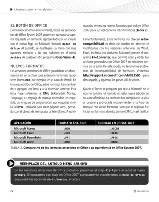 22
1.Introducción e instalación
EL BOTÓN DE OFFICE
Como mencionamos anteriormente, todas las aplicacio-
nes de Office System 2007 poseen en su esquina supe-
rior izquierda un comando representado por un círculo
con el nuevo logo de Microsoft llamado Botón de
Office. Al pulsarlo, se desplegará un menú con más
opciones, similares a las que hallamos en el menú
Archivo de cualquier otro programa (Guía Visual 4).
NUEVOS FORMATOS
Las versiones anteriores de Office guardaban sus docu-
mentos en un archivo cuya extensión tenía tres carac-
teres (como DOC, por ejemplo, en el caso de Word). En
la nueva edición de Office, estos formatos han cambia-
do y agregan una letra x a la extensión anterior. Esta
letra hace referencia a XML (eXtensible Markup
Language, o Lenguaje de marcas extensible, en espa-
ñol), un lenguaje de programación por etiquetas simi-
lar al HTML -utilizado para crear páginas web-, pensa-
do con el objeto de reemplazar a éste último. A conti-
REDUSERS.COM
nuación, vemos los nuevos formatos que incluye Office
2007 para sus aplicaciones más difundidas (Tabla 2).
Lamentablemente, estos formatos no ofrecen retro-
compatibilidad, es decir, no pueden ser abiertos ni
modificados con las versiones anteriores de Word,
Excel, etcétera. No obstante, Microsoft provee el pro-
grama FileConverter, que permite abrir y editar los
archivos generados con Office 2007 en ediciones pre-
vias de la suite. De este modo, no tendremos proble-
mas de incompatibilidad de formatos. Visitemos
http://support.microsoft.com/kb/923505 para
descargarlo, y sigamos los pasos allí descritos.
Quizás el lector se pregunte por qué a Microsoft se le
ocurrió cambiar el formato en esta nueva edición de
su suite ofimática. La razón no fue complicarle la vida
al usuario y provocarle inconvenientes a la hora de
trabajar con varios formatos, sino que el objetivo fue
incluir un formato abierto, como el XML, y así facilitar
En las versiones anteriores de Office podíamos presionar el atajo Alt+F para acceder al menú
Archivo. Si invocamos ese atajo en Office 2007, curiosamente accederemos al Menú de Office
que posee las opciones Abrir, Guardar, etcétera.
REEMPLAZO DEL ANTIGUO MENÚ ARCHIVO
FDFFDFFDFMicrosoft Access .MDB .ACCDB
Microsoft Excel .XLS .XLSX
Microsoft PowerPoint .PPT .PPTX
Microsoft Word .DOC .DOCX
APLICACIÓN FORMATO ANTERIOR FORMATO EN OFFICE 2007
TABLA 2. Comparativa de los formatos anteriores de Office y su equivalencia en Office System 2007.
Office_Cap1_011_026 ajustado OK.qxp 12/9/09 11:02 PM Page 22
 