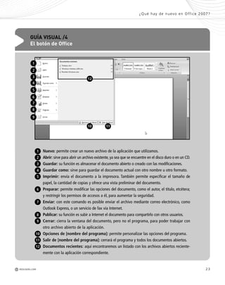 23
¿Qué hay de nuevo en Office 2007?
M REDUSERS.COM
Nuevo: permite crear un nuevo archivo de la aplicación que utilizamos.
Abrir: sirve para abrir un archivo existente, ya sea que se encuentre en el disco duro o en un CD.
Guardar: su función es almacenar el documento abierto o creado con las modificaciones.
Guardar como: sirve para guardar el documento actual con otro nombre u otro formato.
Imprimir: envía el documento a la impresora. También permite especificar el tamaño de
papel, la cantidad de copias y ofrece una vista preliminar del documento.
Preparar: permite modificar las opciones del documento, como el autor, el título, etcétera;
y restringir los permisos de accesos a él, para aumentar la seguridad.
Enviar: con este comando es posible enviar el archivo mediante correo electrónico, como
Outlook Express, o un servicio de fax vía Internet.
Publicar: su función es subir a Internet el documento para compartirlo con otros usuarios.
Cerrar: cierra la ventana del documento, pero no el programa, para poder trabajar con
otro archivo abierto de la aplicación.
Opciones de [nombre del programa]: permite personalizar las opciones del programa.
Salir de [nombre del programa]: cerrará el programa y todos los documentos abiertos.
Documentos recientes: aquí encontraremos un listado con los archivos abiertos reciente-
mente con la aplicación correspondiente.
GUÍA VISUAL /4
El botón de Office
1
2
3
4
5
6
7
8
9
10 11
1
2
3
4
5
9
8
10
11
12
6
7
e
-
-
s
-
-
s
e
e
e
e
r
12
Office_Cap1_011_026 ajustado OK.qxp 12/9/09 11:02 PM Page 23
 