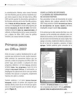 1.Introducción e instalación
su estandarización. Además, estos nuevos formatos
son más eficientes, pues los archivos resultantes ocu-
pan menos espacio en disco. De todas formas, Office
2007 permite guardar los documentos generados en
los formatos anteriores de la suite. Para ello, presiona-
mos el Botón de Office/Guardar como y seleccio-
namos en el desplegable la versión del programa, por
ejemplo, Documento de Word 97-2003. Esta funcio-
nalidad se denomina Modo de compatibilidad y, al
utilizarla, no dispondremos de las nuevas característi-
cas y objetos de Office 2007, como los gráficos
SmartArt y los nuevos formatos de tablas.
Primeros pasos
en Office 2007
Antes de pasar a explicar detalladamente las apli-
caciones que conforman la suite, resulta imprescin-
dible comentar las operaciones básicas que son
comunes a todos los programas de Office 2007. En
primer lugar, para acceder a cualquiera de estos
programas, debemos ir al menú Inicio, presionar
el botón Todos los programas y hacer clic en la
categoría Microsoft Office. A continuación, se
desplegarán las aplicaciones de la suite que hemos
instalado. Para ejecutar un programa, simplemente
hacemos clic sobre su nombre.
También podemos ir al menú Inicio/Iniciar
búsqueda, escribir el nombre del programa (por
ejemplo, Word) y hacer clic en el vínculo que apare-
cerá en el panel izquierdo con el nombre del pro-
grama (Figura 4).
USAR LA CINTA DE OPCIONES
Y LA BARRA DE HERRAMIENTAS
DE ACCESO RÁPIDO
Para personalizar la barra de herramientas de acceso
rápido, debemos abrir cualquier aplicación de Office
2007; luego presionar el botón Personalizar barra
de herramientas de acceso rápido y, del menú
desplegable, escoger la opción Más comandos.
En la ventana que se abre, veremos dos listas: una, a la
izquierda, con los comandos más utilizados y otra, a la
derecha de la ventana,con los comandos predetermina-
dos de la barra de herramientas de acceso rápido. Para
agregar comandos, simplemente debemos seleccionar-
los de la lista de la izquierda y presionar el botón
Agregar. También podemos quitar comandos de la
24 REDUSERS.COM
FIGURA 4. Si vamos al menú Inicio/Todos
los programas/Microsoft Office, podremos
ejecutar todas las aplicaciones de la suite.
Office_Cap1_011_026 ajustado OK.qxp 12/9/09 11:02 PM Page 24
 