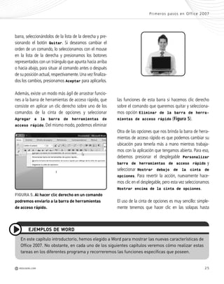 25
las funciones de esta barra si hacemos clic derecho
sobre el comando que queremos quitar y selecciona-
mos opción Eliminar de la barra de herra-
mientas de acceso rápido (Figura 5).
Otra de las opciones que nos brinda la barra de herra-
mientas de acceso rápido es que podemos cambiar su
ubicación para tenerla más a mano mientras trabaja-
mos con la aplicación que tengamos abierta. Para eso,
debemos presionar el desplegable Personalizar
barra de herramientas de acceso rápido y
seleccionar Mostrar debajo de la cinta de
opciones. Para revertir la acción, nuevamente hace-
mos clic en el desplegable, pero esta vez seleccionamos
Mostrar encima de la cinta de opciones.
El uso de la cinta de opciones es muy sencillo: simple-
mente tenemos que hacer clic en las solapas hasta
barra, seleccionándolos de la lista de la derecha y pre-
sionando el botón Quitar. Si deseamos cambiar el
orden de un comando, lo seleccionamos con el mouse
en la lista de la derecha y presionamos los botones
representados con un triángulo que apunta hacia arriba
o hacia abajo, para situar al comando antes o después
de su posición actual,respectivamente.Una vez finaliza-
dos los cambios, presionamos Aceptar para aplicarlos.
Además, existe un modo más ágil de arrastrar funcio-
nes a la barra de herramientas de acceso rápido, que
consiste en aplicar un clic derecho sobre uno de los
comandos de la cinta de opciones y seleccionar
Agregar a la barra de herramientas de
acceso rápido. Del mismo modo, podemos eliminar
Primeros pasos en Office 2007
M REDUSERS.COM
En este capítulo introductorio, hemos elegido a Word para mostrar las nuevas características de
Office 2007. No obstante, en cada uno de los siguientes capítulos veremos cómo realizar estas
tareas en los diferentes programa y recorreremos las funciones específicas que poseen.
EJEMPLOS DE WORD
FIGURA 5. Al hacer clic derecho en un comando
podremos enviarlo a la barra de herramientas
de acceso rápido.
Office_Cap1_011_026 ajustado OK.qxp 12/9/09 11:02 PM Page 25
 