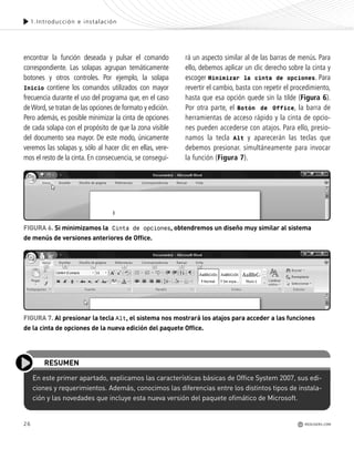 26
encontrar la función deseada y pulsar el comando
correspondiente. Las solapas agrupan temáticamente
botones y otros controles. Por ejemplo, la solapa
Inicio contiene los comandos utilizados con mayor
frecuencia durante el uso del programa que, en el caso
deWord, se tratan de las opciones de formato y edición.
Pero además, es posible minimizar la cinta de opciones
de cada solapa con el propósito de que la zona visible
del documento sea mayor. De este modo, únicamente
veremos las solapas y, sólo al hacer clic en ellas, vere-
mos el resto de la cinta. En consecuencia, se consegui-
rá un aspecto similar al de las barras de menús. Para
ello, debemos aplicar un clic derecho sobre la cinta y
escoger Minimizar la cinta de opciones. Para
revertir el cambio, basta con repetir el procedimiento,
hasta que esa opción quede sin la tilde (Figura 6).
Por otra parte, el Botón de Office, la barra de
herramientas de acceso rápido y la cinta de opcio-
nes pueden accederse con atajos. Para ello, presio-
namos la tecla Alt y aparecerán las teclas que
debemos presionar. simultáneamente para invocar
la función (Figura 7).
En este primer apartado, explicamos las características básicas de Office System 2007, sus edi-
ciones y requerimientos. Además, conocimos las diferencias entre los distintos tipos de instala-
ción y las novedades que incluye esta nueva versión del paquete ofimático de Microsoft.
RESUMEN
FIGURA 7. Al presionar la tecla Alt, el sistema nos mostrará los atajos para acceder a las funciones
de la cinta de opciones de la nueva edición del paquete Office.
FIGURA 6. Si minimizamos la Cinta de opciones, obtendremos un diseño muy similar al sistema
de menús de versiones anteriores de Office.
1.Introducción e instalación
REDUSERS.COM
Office_Cap1_011_026 ajustado OK.qxp 12/9/09 11:02 PM Page 26
 