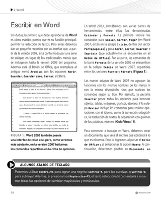 28
Escribir enWord
Sin dudas, lo primero que debe aprenderse de Word
es cómo escribir, puesto que es su función principal:
permitir la redacción de textos. Pero antes debemos
dar un pequeño recorrido por su interfaz que, a par-
tir de la versión 2007, está conformada por una serie
de solapas en lugar de los tradicionales menús que
se incluyeron hasta la versión 2003 del programa.
Además está el Botón de Office, que reemplaza al
antiguo menú Archivo, con las opciones Abrir,
Guardar, Guardar como, Cerrar, etcétera.
En Word 2003, contábamos con varias barras de
herramientas, entre ellas las denominadas
Estándar y Formato. La primera incluía los
comandos para Copiar, Cortar, Pegar (en Word
2007, están en la solapa Inicio, dentro del sector
Portapapeles) y para Abrir, Cerrar, Guardar e
Imprimir (que actualmente se encuentran en el
Botón de Office). Por su parte, los comandos de
la barra Formato de la versión 2003 se encuentran
en la solapa Inicio de Word 2007, repartidos
entre los sectores Fuente y Párrafo (Figura 1).
Las nuevas solapas de Word 2007 no agrupan las
funciones con los mismos nombres de los menús ni
con la misma disposición, sino que nuclean los
comandos según su tipo. Por ejemplo, la pestaña
Insertar posee todas las opciones para incrustar
objetos: tablas, imágenes, gráficos, etcétera.Y la sola-
pa Revisar incluye los comandos para realizar ope-
raciones con el idioma, como la corrección ortográfi-
ca, la traducción de textos, la separación con guiones
de las palabras, etcétera (Guía Visual 1).
Para comenzar a trabajar en Word, debemos crear
un documento, que será el archivo que contendrá lo
que escribamos. Esto lo logramos al pulsar el Botón
de Office y al seleccionar la opción Nuevo. A con-
tinuación, deberemos pinchar en Documento en
Podemos utilizar Control+N, para lograr una negrita; Control+K, para las cursivas; o Control+S,
para subrayar. Además, si presionamos Mayúsculas+F3, el texto seleccionado comenzará a mos-
trar todas las opciones de cambiar mayúsculas y minúsculas.
ALGUNOS ATAJOS DE TECLADO
FIGURA 1. Word 2003 también poseía
una interfaz de color azul pero, como veremos
más adelante, en la versión 2007 hallamos
los comandos repartidos en la cinta de opciones.
2.Word
REDUSERS.COM
Office_Cap2_027_056.qxp 12/15/09 11:36 AM Page 28
 