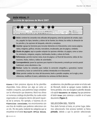 29
accederemos a las plantillas que existen en el sitio web
de Microsoft, donde se agregan nuevos modelos de
forma periódica. Una vez escogida la plantilla deseada
o la opción Documento en blanco, hay que presionar
el botón Crear para comenzar a escribir en el nuevo
documento (Figura 2).
SELECCIÓN DEL TEXTO
Para darle formato al texto, en primer lugar, debe-
mos seleccionarlo. Este proceso también se llama
pintado, debido a que la porción seleccionada
blanco o bien presionar algunas de las plantillas
disponibles. Estas últimas son algo así como un
modelo o esquema, que podremos luego completar
con la información que deseemos. Word nos ofrece
un numeroso catálogo de plantillas, las cuales están
organizadas en categorías dentro del panel izquier-
do de la ventana. Por ejemplo, si hacemos clic en
Plantillas instaladas, nos encontraremos con
una lista de modelos que podemos seleccionar con
un clic. Por otra parte, mediante las categorías que se
encuentran en el sector Microsoft Office Online,
Escribir en Word
M REDUSERS.COM
Inicio: contiene los comandos más utilizados del programa, como las opciones de cortado, copia-
do y pegado; los tipos, tamaños y colores de las fuentes; las viñetas; los estilos; la alineación de
los párrafos; y las opciones de búsqueda, selección y reemplazo.
Insertar: agrupa las funciones para incrustar elementos en el documento, como nuevas páginas,
tablas, imágenes, gráficos, vínculos, marcadores, encabezados, pies de página y símbolos.
Diseño de página: aquí se pueden estipular las opciones referidas a la página, como su tama-
ño, orientación, márgenes, sangrías, interlineados, bordes y colores de fondo.
Referencias: permite insertar notas al pie de página o al final del documento, tablas de ilus-
traciones, títulos, índices y tablas de autoridades.
Correspondencia: posee las opciones para imprimir el documento y enviarlo por servicio postal
tradicional, correo electrónico o fax.
Revisar: nuclea los comandos para realizar la corrección ortográfica y gramatical, insertar
comentarios y hacer un control de los cambios introducidos en el documento.
Vista: permite cambiar las vistas del documento, leerlo a pantalla completa, ver la regla y otras
referencias, modificar el zoom y administrar las ventanas de Word abiertas.
GUÍA VISUAL /1
La cinta de opciones de Word 2007
1
2
4
5
6
7
3
1 2 3 4 5 6 7
Office_Cap2_027_056.qxp 12/15/09 11:36 AM Page 29
 