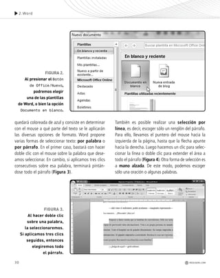 30
quedará coloreada de azul y consiste en determinar
con el mouse a qué parte del texto se le aplicarán
las diversas opciones de formato. Word propone
varias formas de seleccionar texto: por palabra o
por párrafo. En el primer caso, bastará con hacer
doble clic con el mouse sobre la palabra que dese-
amos seleccionar. En cambio, si aplicamos tres clics
consecutivos sobre esa palabra, terminará pintán-
dose todo el párrafo (Figura 3).
También es posible realizar una selección por
línea, es decir, escoger sólo un renglón del párrafo.
Para ello, llevamos el puntero del mouse hacia la
izquierda de la página, hasta que la flecha apunte
hacia la derecha. Luego hacemos un clic para selec-
cionar la línea o doble clic para extender el área a
todo el párrafo (Figura 4). Otra forma de selección es
a mano alzada. De este modo, podemos escoger
sólo una oración o algunas palabras.
2.Word
REDUSERS.COM
FIGURA 2.
Al presionar el Botón
de Office/Nuevo,
podremos elegir
una de las plantillas
de Word, o bien la opción
Documento en blanco.
FIGURA 3.
Al hacer doble clic
sobre una palabra,
la seleccionaremos.
Si aplicamos tres clics
seguidos, entonces
elegiremos todo
el párrafo.
Office_Cap2_027_056.qxp 12/15/09 11:36 AM Page 30
 