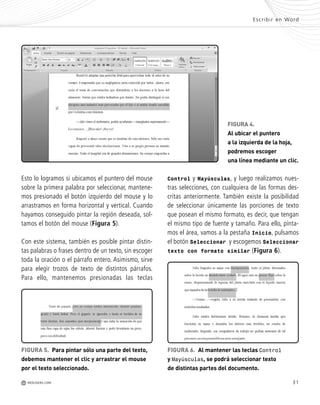 31
Control y Mayúsculas, y luego realizamos nues-
tras selecciones, con cualquiera de las formas des-
critas anteriormente. También existe la posibilidad
de seleccionar únicamente las porciones de texto
que posean el mismo formato, es decir, que tengan
el mismo tipo de fuente y tamaño. Para ello, pinta-
mos el área, vamos a la pestaña Inicio, pulsamos
el botón Seleccionar y escogemos Seleccionar
texto con formato similar (Figura 6).
Escribir en Word
M REDUSERS.COM
FIGURA 4.
Al ubicar el puntero
a la izquierda de la hoja,
podremos escoger
una línea mediante un clic.
Esto lo logramos si ubicamos el puntero del mouse
sobre la primera palabra por seleccionar, mantene-
mos presionado el botón izquierdo del mouse y lo
arrastramos en forma horizontal y vertical. Cuando
hayamos conseguido pintar la región deseada, sol-
tamos el botón del mouse (Figura 5).
Con este sistema, también es posible pintar distin-
tas palabras o frases dentro de un texto, sin escoger
toda la oración o el párrafo entero. Asimismo, sirve
para elegir trozos de texto de distintos párrafos.
Para ello, mantenemos presionadas las teclas
FIGURA 5. Para pintar sólo una parte del texto,
debemos mantener el clic y arrastrar el mouse
por el texto seleccionado.
FIGURA 6. Al mantener las teclas Control
y Mayúsculas, se podrá seleccionar texto
de distintas partes del documento.
Office_Cap2_027_056.qxp 12/15/09 11:36 AM Page 31
 