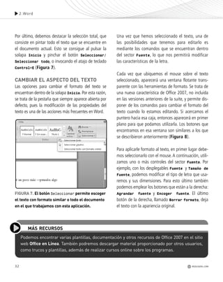 32
Por último, debemos destacar la selección total, que
consiste en pintar todo el texto que se encuentre en
el documento actual. Esto se consigue al pulsar la
solapa Inicio y pinchar el botón Seleccionar/
Seleccionar todo, o invocando el atajo de teclado
Control+E (Figura 7).
CAMBIAR EL ASPECTO DEL TEXTO
Las opciones para cambiar el formato del texto se
encuentran dentro de la solapa Inicio. Por esta razón,
se trata de la pestaña que siempre aparece abierta por
defecto, pues la modificación de las propiedades del
texto es una de las acciones más frecuentes en Word.
Una vez que hemos seleccionado el texto, una de
las posibilidades que tenemos para editarlo es
mediante los comandos que se encuentran dentro
del sector Fuente, lo que nos permitirá modificar
las características de la letra.
Cada vez que ubiquemos el mouse sobre el texto
seleccionado, aparecerá una ventana flotante trans-
parente con las herramientas de formato. Se trata de
una nueva característica de Office 2007, no incluida
en las versiones anteriores de la suite, y permite dis-
poner de los comandos para cambiar el formato del
texto cuando lo estamos editando. Si acercamos el
puntero hacia esa caja, entonces aparecerá en primer
plano para que podamos utilizarla. Los botones que
encontramos en esa ventana son similares a los que
se describieron anteriormente (Figura 8).
Para aplicarle formato al texto, en primer lugar debe-
mos seleccionarlo con el mouse. A continuación, utili-
zamos uno o más controles del sector Fuente. Por
ejemplo, con los desplegables Fuente y Tamaño de
Fuente, podemos modificar el tipo de letra que usa-
remos y sus dimensiones. Para esto último también
podemos emplear los botones que están a la derecha:
Agrandar fuente y Encoger fuente. El último
botón de la derecha, llamado Borrar formato, deja
el texto con la apariencia original.
Podemos encontrar varias plantillas, documentación y otros recursos de Office 2007 en el sitio
web Office en Línea. También podremos descargar material proporcionado por otros usuarios,
como trucos y plantillas, además de realizar cursos online sobre los programas.
MÁS RECURSOS
2.Word
REDUSERS.COM
FIGURA 7. El botón Seleccionar permite escoger
el texto con formato similar o todo el documento
en el que trabajamos con esta aplicación.
Office_Cap2_027_056.qxp 12/15/09 11:36 AM Page 32
 