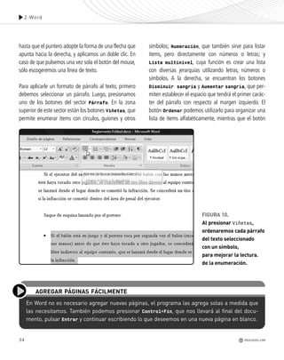 34
hasta que el puntero adopte la forma de una flecha que
apunta hacia la derecha, y aplicamos un doble clic. En
caso de que pulsemos una vez sola el botón del mouse,
sólo escogeremos una línea de texto.
Para aplicarle un formato de párrafo al texto, primero
debemos seleccionar un párrafo. Luego, presionamos
uno de los botones del sector Párrafo. En la zona
superior de este sector están los botones Viñetas, que
permite enumerar ítems con círculos, guiones y otros
En Word no es necesario agregar nuevas páginas, el programa las agrega solas a medida que
las necesitamos. También podemos presionar Control+Fin, que nos llevará al final del docu-
mento, pulsar Entrar y continuar escribiendo lo que deseemos en una nueva página en blanco.
AGREGAR PÁGINAS FÁCILMENTE
símbolos; Numeración, que también sirve para listar
ítems, pero directamente con números o letras; y
Lista multinivel, cuya función es crear una lista
con diversas jerarquías utilizando letras, números o
símbolos. A la derecha, se encuentran los botones
Disminuir sangría y Aumentar sangría, que per-
miten establecer el espacio que tendrá el primer carác-
ter del párrafo con respecto al margen izquierdo. El
botón Ordenar podemos utilizarlo para organizar una
lista de ítems alfabéticamente, mientras que el botón
FIGURA 10.
Al presionar Viñetas,
ordenaremos cada párrafo
del texto seleccionado
con un símbolo,
para mejorar la lectura.
de la enumeración.
2.Word
REDUSERS.COM
Office_Cap2_027_056.qxp 12/15/09 11:36 AM Page 34
 