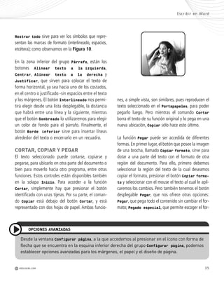 35
r
y
s
Mostrar todo sirve para ver los símbolos que repre-
sentan las marcas de formato (interlineado, espacios,
etcétera); como observamos en la Figura 10.
En la zona inferior del grupo Párrafo, están los
botones Alinear texto a la izquierda,
Centrar, Alinear texto a la derecha y
Justificar, que sirven para colocar el texto de
forma horizontal, ya sea hacia uno de los costados,
en el centro o justificado -sin espacios entre el texto
y los márgenes. El botón Interlineado nos permi-
tirá elegir desde una lista desplegable, la distancia
que habrá entre una línea y la siguiente, mientras
que el botón Sombreado lo utilizaremos para elegir
un color de fondo para el párrafo. Finalmente, el
botón Borde inferior sirve para insertar líneas
alrededor del texto o encerrarlo en un recuadro.
CORTAR, COPIAR Y PEGAR
El texto seleccionado puede cortarse, copiarse y
pegarse, para ubicarlo en otra parte del documento o
bien para moverlo hacia otro programa, entre otras
funciones. Estos controles están disponibles también
en la solapa Inicio. Para acceder a la función
Cortar, simplemente hay que presionar el botón
identificado con unas tijeras. Por su parte, el coman-
do Copiar está debajo del botón Cortar, y está
representado con dos hojas de papel. Ambas funcio-
nes, a simple vista, son similares, pues reproducen el
texto seleccionado en el Portapapeles, para poder
pegarlo luego. Pero mientras el comando Cortar
borra el texto de su función original y lo pega en una
nueva ubicación, Copiar sólo hace esto último.
La función Pegar puede ser accedida de diferentes
formas. En primer lugar, el botón que posee la imagen
de una brocha, llamado Copiar formato, sirve para
dotar a una parte del texto con el formato de otra
región del documento. Para ello, primero debemos
seleccionar la región del texto de la cual deseamos
copiar el formato, presionar el botón Copiar forma-
to y seleccionar con el mouse el texto al cual le apli-
caremos los cambios. Pero también tenemos el botón
desplegable Pegar, que nos ofrece otras opciones:
Pegar, que pega todo el contenido sin cambiar el for-
mato; Pegado especial, que permite escoger el for-
Escribir en Word
M REDUSERS.COM
Desde la ventana Configurar página, a la que accedemos al presionar en el icono con forma de
flecha que se encuentra en la esquina inferior derecha del grupo Configurar página, podemos
establecer opciones avanzadas para los márgenes, el papel y el diseño de página.
OPCIONES AVANZADAS
Office_Cap2_027_056.qxp 12/15/09 11:36 AM Page 35
 