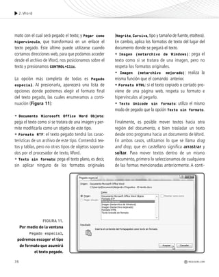 36
mato con el cual será pegado el texto; y Pegar como
hipervínculo, que transformará en un enlace el
texto pegado. Éste último puede utilizarse cuando
cortamos direcciones web, para que podamos acceder
desde el archivo de Word, nos posicionamos sobre el
texto y presionamos CONTROL+Clic.
La opción más completa de todas es Pegado
especial. Al presionarla, aparecerá una lista de
opciones donde podremos elegir el formato final
del texto pegado, las cuales enumeramos a conti-
nuación (Figura 11):
• Documento Microsoft Office Word Objeto:
pega el texto como si se tratara de una imagen y per-
mite modificarla como un objeto de este tipo.
• Formato RTF: el texto pegado tendrá las carac-
terísticas de un archivo de este tipo. Contendrá tex-
tos y tablas, pero no otros tipos de objetos soporta-
dos por el procesador de texto, Word.
• Texto sin formato: pega el texto plano, es decir,
sin aplicar ninguno de los formatos originales
FIGURA 11.
Por medio de la ventana
Pegado especial,
podremos escoger el tipo
de formato que asumirá
el texto pegado.
(Negrita, Cursiva, tipo y tamaño de fuente, etcétera).
En cambio, aplica los formatos de texto del lugar del
documento donde se pegará el texto.
• Imagen (metarchivo de Windows): pega el
texto como si se tratara de una imagen, pero no
respeta los formatos originales.
• Imagen (metarchivo mejorado): realiza la
misma función que el comando anterior.
• Formato HTML: si el texto copiado o cortado pro-
viene de una página web, respeta su formato e
hipervínculos al pegarlo.
• Texto Unicode sin formato: utiliza el mismo
modo de pegado que la opción Texto sin formato.
Finalmente, es posible mover textos hacia otra
región del documento, o bien trasladar un texto
desde otro programa hacia un documento de Word.
En ambos casos, utilizamos lo que se llama drag
and drop, que en castellano significa arrastrar y
soltar. Para mover textos dentro de un mismo
documento, primero lo seleccionamos de cualquiera
de las formas mencionadas anteriormente. A conti-
2.Word
REDUSERS.COM
Office_Cap2_027_056.qxp 12/15/09 11:36 AM Page 36
 