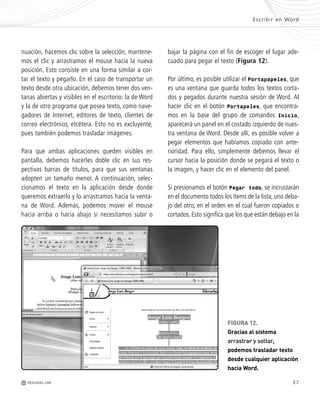 37
FIGURA 12.
Gracias al sistema
arrastrar y soltar,
podemos trasladar texto
desde cualquier aplicación
hacia Word.
o
a
-
e
o
a
o
g
y
o
a
-
nuación, hacemos clic sobre la selección, mantene-
mos el clic y arrastramos el mouse hacia la nueva
posición. Esto consiste en una forma similar a cor-
tar el texto y pegarlo. En el caso de transportar un
texto desde otra ubicación, debemos tener dos ven-
tanas abiertas y visibles en el escritorio: la de Word
y la de otro programa que posea texto, como nave-
gadores de Internet, editores de texto, clientes de
correo electrónico, etcétera. Esto no es excluyente,
pues también podemos trasladar imágenes.
Para que ambas aplicaciones queden visibles en
pantalla, debemos hacerles doble clic en sus res-
pectivas barras de títulos, para que sus ventanas
adopten un tamaño menor. A continuación, selec-
cionamos el texto en la aplicación desde donde
queremos extraerlo y lo arrastramos hacia la venta-
na de Word. Además, podemos mover el mouse
hacia arriba o hacia abajo si necesitamos subir o
bajar la página con el fin de escoger el lugar ade-
cuado para pegar el texto (Figura 12).
Por último, es posible utilizar el Portapapeles, que
es una ventana que guarda todos los textos corta-
dos y pegados durante nuestra sesión de Word. Al
hacer clic en el botón Portapeles, que encontra-
mos en la base del grupo de comandos Inicio,
aparecerá un panel en el costado izquierdo de nues-
tra ventana de Word. Desde allí, es posible volver a
pegar elementos que habíamos copiado con ante-
rioridad. Para ello, simplemente debemos llevar el
cursor hacia la posición donde se pegará el texto o
la imagen, y hacer clic en el elemento del panel.
Si presionamos el botón Pegar todo, se incrustarán
en el documento todos los ítems de la lista, uno deba-
jo del otro, en el orden en el cual fueron copiados o
cortados. Esto significa que los que están debajo en la
Escribir en Word
M REDUSERS.COM
Office_Cap2_027_056.qxp 12/15/09 11:36 AM Page 37
 
