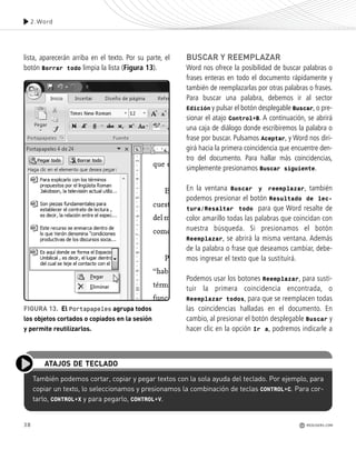 lista, aparecerán arriba en el texto. Por su parte, el
botón Borrar todo limpia la lista (Figura 13).
BUSCAR Y REEMPLAZAR
Word nos ofrece la posibilidad de buscar palabras o
frases enteras en todo el documento rápidamente y
también de reemplazarlas por otras palabras o frases.
Para buscar una palabra, debemos ir al sector
Edición y pulsar el botón desplegable Buscar, o pre-
sionar el atajo Control+B. A continuación, se abrirá
una caja de diálogo donde escribiremos la palabra o
frase por buscar. Pulsamos Aceptar, y Word nos diri-
girá hacia la primera coincidencia que encuentre den-
tro del documento. Para hallar más coincidencias,
simplemente presionamos Buscar siguiente.
En la ventana Buscar y reemplazar, también
podemos presionar el botón Resultado de lec-
tura/Resaltar todo para que Word resalte de
color amarillo todas las palabras que coincidan con
nuestra búsqueda. Si presionamos el botón
Reemplazar, se abrirá la misma ventana. Además
de la palabra o frase que deseamos cambiar, debe-
mos ingresar el texto que la sustituirá.
Podemos usar los botones Reemplazar, para susti-
tuir la primera coincidencia encontrada, o
Reemplazar todos, para que se reemplacen todas
las coincidencias halladas en el documento. En
cambio, al presionar el botón desplegable Buscar y
hacer clic en la opción Ir a, podremos indicarle a
38
2.Word
REDUSERS.COM
También podemos cortar, copiar y pegar textos con la sola ayuda del teclado. Por ejemplo, para
copiar un texto, lo seleccionamos y presionamos la combinación de teclas CONTROL+C. Para cor-
tarlo, CONTROL+X y para pegarlo, CONTROL+V.
ATAJOS DE TECLADO
FIGURA 13. El Portapapeles agrupa todos
los objetos cortados o copiados en la sesión
y permite reutilizarlos.
Office_Cap2_027_056.qxp 12/15/09 11:36 AM Page 38
 