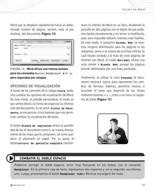 39
mará la interfaz de Word en un libro, dividiendo la
pantalla en dos páginas con el objeto de que poda-
mos leerlo cómodamente y sin temor a modificarlo,
pues será imposible editarlo mientras esté habilita-
do este modo. Si pulsamos Diseño Web, no vere-
mos ninguna delimitación para las páginas ni los
márgenes, como si se tratara de una hoja infinita, lo
cual resulta cómodo a la hora de crear páginas de
Internet con Word. El modo Borrador ofrece una
vista similar a Diseño Web, aunque las páginas
estarán delimitadas por una línea punteada.
Finalmente, al utilizar la vista Esquema, el docu-
mento mostrará signos para representar los cam-
bios de formato. Además, permitirá mostrar o
esconder el texto que dependa de los títulos
mediante botones + y -, como si se fuera un esque-
ma de árbol (Figura 15).
Word que se desplace rápidamente hacia un deter-
minado número de página, sección, nota al pie,
etcétera, del documento (Figura 14).
OPCIONES DE VISUALIZACIÓN
A través de los controles de la solapa Vista, pode-
mos cambiar las opciones de visualización de Word.
De este modo, es posible personalizar el modo en
que vemos Word y la forma de organizar la informa-
ción del documento. En el sector Vistas de docu-
mento, se encuentran cinco botones que nos permi-
tirán cambiar la visualización del texto.
El botón Diseño de impresión ofrece la posibili-
dad de ver el documento como si se tratara directa-
mente de las hojas que lo componen, tal como que-
daría al plasmarlo en papel. Por su parte, el
botónLectura de pantalla completa transfor-
Escribir en Word
M REDUSERS.COM
FIGURA 14. Word ofrece una misma ventana
para los comandos Buscar, Reemplazar e Ir a,
pero separadas por solapas.
Podemos corregir el doble espacio, error muy frecuente en los textos, con el comando
Reemplazar. En la primera caja de texto, ingresamos dos espacios y, en la segunda, escribimos
uno. Luego, presionamos el botón Reemplazar todo y Word se encargará del resto.
COMBATIR EL DOBLE ESPACIO
Office_Cap2_027_056.qxp 12/15/09 11:36 AM Page 39
 