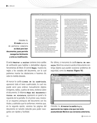 40
El sector Mostrar u ocultar contiene cinco casillas
de verificación para habilitar o deshabilitar algunas
herramientas de Word. El control Regla muestra las
reglas a los costados del documento, con la cual
podremos insertar las tabulaciones si hacemos clic
sobre la medida deseada.
Al marcar la casilla Líneas de la cuadrícula,
aparecerá todo el texto cuadriculado, lo cual nos
puede servir para ordenar manualmente objetos
(imágenes, tablas, cuadros de texto, etcétera) sobre
el documento. Si tildamos Mapa del documento o
Vistas en miniatura, aparecerá un panel a la
izquierda de la pantalla. En el primer caso, mostra-
rá un esquema jerárquico del documento con los
títulos y subtítulos que lo conforman; mientras que,
en la segunda opción, veremos las páginas del
documento en tamaño reducido para poder nave-
garlas con rápidez y facilidad.
Por último, si marcamos la casilla Barra de men-
sajes,Word nos avisará cuando el documento con-
tenga objetos que pueden ocasionar problemas de
seguridad, como las macros (Figura 16).
FIGURA 15.
El modo Lectura
de pantalla completa
es ideal para leer
documentos, pues permite
navegarlos fácilmente
y evita su modificación.
FIGURA 16. Al marcar la casilla Regla,
aparecerán las reglas a las que nos tenía
acostumbrado Word en sus versiones anteriores.
2.Word
REDUSERS.COM
Office_Cap2_027_056.qxp 12/15/09 11:36 AM Page 40
 