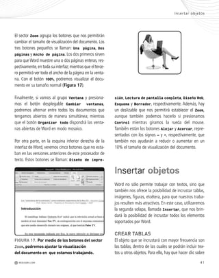 41
FIGURA 17. Por medio de los botones del sector
Zoom, podremos ajustar la visualización
del documento en que estamos trabajando.
El sector Zoom agrupa los botones que nos permitirán
cambiar el tamaño de visualización del documento. Los
tres botones pequeños se llaman: Una página, Dos
páginas y Ancho de página. Los dos primeros sirven
para que Word muestre una o dos páginas enteras, res-
pectivamente, en toda su interfaz; mientras que el terce-
ro permitirá ver todo el ancho de la página en la venta-
na. Con el botón 100%, podremos visualizar el docu-
mento en su tamaño normal (Figura 17).
Finalmente, si vamos al grupo Ventana y presiona-
mos el botón desplegable Cambiar ventanas,
podremos alternar entre todos los documentos que
tengamos abiertos de manera simultánea; mientras
que el botón Organizar todo dispondrá las venta-
nas abiertas de Word en modo mosaico.
Por otra parte, en la esquina inferior derecha de la
interfaz de Word, veremos cinco botones que no esta-
ban en las versiones anteriores de este procesador de
texto. Estos botones se llaman: Diseño de impre-
Insertar objetos
M REDUSERS.COM
sión, Lectura de pantalla completa, Diseño Web,
Esquema y Borrador, respectivamente. Además, hay
un deslizable que nos permitirá establecer el Zoom,
aunque también podemos hacerlo si presionamos
Control mientras giramos la rueda del mouse.
También están los botones Alejar y Acercar, repre-
sentados con los signos – y +, respectivamente, que
también nos ayudarán a reducir o aumentar en un
10% el tamaño de visualización del documento.
Insertar objetos
Word no sólo permite trabajar con textos, sino que
también nos ofrece la posibilidad de incrustar tablas,
imágenes, figuras, etcétera, para que nuestros traba-
jos resulten más atractivos. En este caso, utilizaremos
la segunda solapa, llamada Insertar, que nos brin-
dará la posibilidad de incrustar todos los elementos
soportados por Word.
CREAR TABLAS
El objeto que se incrustará con mayor frecuencia son
las tablas, dentro de las cuales se podrán incluir tex-
tos u otros objetos. Para ello, hay que hacer clic sobre
Office_Cap2_027_056.qxp 12/15/09 11:36 AM Page 41
 