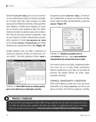 42
el botón desplegable Tabla, que a su vez nos mostra-
rá una cuadrícula para crearla. Lo hacemos al despla-
zar el mouse sobre ella, hasta conseguir una tabla
que posea la cantidad de columnas y líneas que dese-
amos. Además, a medida que lo hagamos, en el grá-
fico se mostrará cómo quedará la tabla. Por último,
hacemos clic sobre la cuadrícula para crear la tabla, o
bien fuera de ella para cancelar la operación. Cada
vez que creamos una tabla o seleccionamos una exis-
tente, aparecerá el sector Herramientas de tabla
con las solapas Diseño y Presentación, para editar
fácilmente las características de la tabla (Figura 18).
También podemos crear una tabla si ingresamos el
número de columnas y de filas, sin utilizar esta “ver-
sión gráfica”. Para ello, pulsamos el botón Tabla y
escogemos la opción Insertar tabla…. A continua-
ción, establecemos el número de columnas y de filas
en los cuadros de texto correspondientes, y pulsamos
Aceptar (Figura 19).
Para insertar texto en una tabla, simplemente debe-
mos hacer clic en la celda donde escribiremos.
Podemos desplazarnos entre ellas con las teclas de
dirección del teclado (flechas de arriba, abajo,
izquierda y derecha).
FORMAS, SMARTARTS Y GRÁFICOS
Word ofrece objetos visuales para crear, que están
disponibles en la solapa Insertar. Las formas son
figuras estándar, como flechas, polígonos, estrellas,
2.Word
REDUSERS.COM
El sitio de Microsoft dedicado a Office 2007 incluye, además de una vasta comunidad de foros y
un sinfín de recursos para usuarios de todos los niveles, la publicación de trucos y consejos
sobre los productos de la suite, en www.microsoft.com/spain/office/trucos/default.mspx.
TRUCOS Y CONSEJOS
FIGURA 18. Word 2007 ofrece un método gráfico
para crear tablas de un modo ágil y sencillo.
FIGURA 19. También es posible recurrir
a la ventana Insertar tabla para establecer
manualmente las características de la tabla.
Office_Cap2_027_056.qxp 12/15/09 11:36 AM Page 42
 