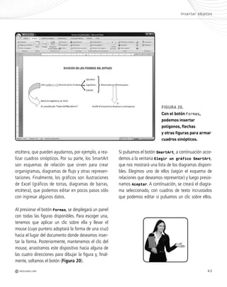 43
etcétera, que pueden ayudarnos, por ejemplo, a rea-
lizar cuadros sinópticos. Por su parte, los SmartArt
son esquemas de relación que sirven para crear
organigramas, diagramas de flujo y otras represen-
taciones. Finalmente, los gráficos son ilustraciones
de Excel (gráficos de tortas, diagramas de barras,
etcétera), que podemos editar en pocos pasos sólo
con ingresar algunos datos.
Al presionar el botón Formas, se desplegará un panel
con todas las figuras disponibles. Para escoger una,
tenemos que aplicar un clic sobre ella y llevar el
mouse (cuyo puntero adoptará la forma de una cruz)
hacia el lugar del documento donde deseamos inser-
tar la forma. Posteriormente, mantenemos el clic del
mouse, arrastramos este dispositivo hacia alguna de
las cuatro direcciones para dibujar la figura y, final-
mente, soltamos el botón (Figura 20).
Insertar objetos
M REDUSERS.COM
FIGURA 20.
Con el botón Formas,
podemos insertar
polígonos, flechas
y otras figuras para armar
cuadros sinópticos.
Si pulsamos el botón SmartArt, a continuación acce-
demos a la ventana Elegir un gráfico SmartArt,
que nos mostrará una lista de los diagramas disponi-
bles. Elegimos uno de ellos (según el esquema de
relaciones que deseamos representar) y luego presio-
namos Aceptar. A continuación, se creará el diagra-
ma seleccionado, con cuadros de texto incrustados
que podemos editar si pulsamos un clic sobre ellos.
Office_Cap2_027_056.qxp 12/15/09 11:36 AM Page 43
 