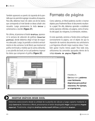 44
Debemos seleccionarlo desde la utilidad de la planilla de cálculo y luego copiarlo mediante el
atajo Control+C. Volvemos a Word, presionamos el botón desplegable Pegar y escogemos Pegado
especial. Finalmente, elegimos Gráfico de Microsoft Office y pulsamos Aceptar.
INSERTAR GRÁFICOS DESDE EXCEL
2.Word
REDUSERS.COM
También aparecerá un panel a la izquierda de la pan-
talla que nos permitirá agregar recuadros al esquema.
Para ello, debemos hacer clic sobre uno de los textos
que corresponda al nivel donde se desea añadir otro
recuadro. Luego presionamos la tecla Entrar y
comenzamos a escribir (Figura 21).
Por último, al presionar el botón Gráfico, aparece-
rá la ventana de selección de gráficos (Insertar
gráfico), donde debemos elegir el tipo de esque-
ma adecuado. Luego, la pantalla se dividirá vertical-
mente en dos ventanas: la de Word, que mostrará el
gráfico terminado a medida que lo vamos editando;
y una planilla de Excel, en la cual podemos ingresar
los datos que componen el gráfico (Figura 22).
Formato de página
Como sabemos, en Word podemos escribir e insertar
objetos para finalmente llevar el documento resultan-
te a papel. Por ello, debemos aprender a establecer
ciertas opciones referidas a la página, como el tama-
ño del papel, los márgenes, la orientación, etcétera.
En este apartado, veremos a fondo cómo configurar
correctamente la página, con el objeto de que la
impresión de nuestros documentos sea satisfactoria
y así logremos difundir mejor nuestras ideas. Y tam-
bién gastar mucho menos papel. Para todo esto,
utilizaremos los comandos agrupados dentro de la
solapa Diseño de página (Figura 23).
FIGURA 21.
Con SmartArt, podemos
crear fácilmente
diagramas para graficar
relaciones. Por ejemplo,
un organigrama.
Office_Cap2_027_056.qxp 12/15/09 11:36 AM Page 44
 