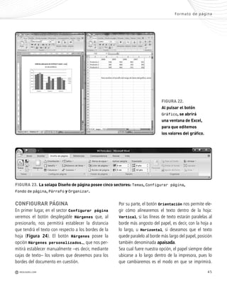 45
Formato de página
M REDUSERS.COM
FIGURA 22.
Al pulsar el botón
Gráfico, se abrirá
una ventana de Excel,
para que editemos
los valores del gráfico.
FIGURA 23. La solapa Diseño de página posee cinco sectores: Temas, Configurar página,
Fondo de página, Párrafo y Organizar.
CONFIGURAR PÁGINA
En primer lugar, en el sector Configurar página
veremos el botón desplegable Márgenes que, al
presionarlo, nos permitirá establecer la distancia
que tendrá el texto con respecto a los bordes de la
hoja (Figura 24). El botón Márgenes posee la
opción Márgenes personalizados…, que nos per-
mitirá establecer manualmente –es decir, mediante
cajas de texto– los valores que deseemos para los
bordes del documento en cuestión.
Por su parte, el botón Orientación nos permite ele-
gir cómo alinearemos el texto dentro de la hoja:
Vertical, si las líneas de texto estarán paralelas al
borde más angosto del papel, es decir, con la hoja a
lo largo, u Horizontal, si deseamos que el texto
quede paralelo al borde más largo del papel, posición
también denominada apaisada.
Sea cual fuere nuestra opción, el papel siempre debe
ubicarse a lo largo dentro de la impresora, pues lo
que cambiaremos es el modo en que se imprimirá.
Office_Cap2_027_056.qxp 12/15/09 11:36 AM Page 45
 