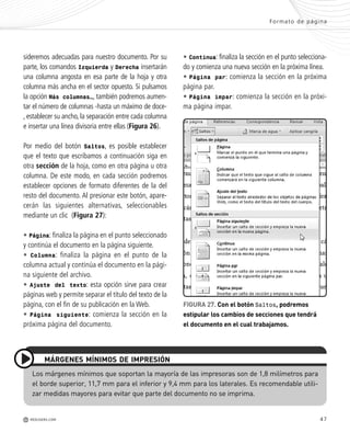 47
sideremos adecuadas para nuestro documento. Por su
parte, los comandos Izquierda y Derecha insertarán
una columna angosta en esa parte de la hoja y otra
columna más ancha en el sector opuesto. Si pulsamos
la opción Más columnas…, también podremos aumen-
tar el número de columnas -hasta un máximo de doce-
, establecer su ancho, la separación entre cada columna
e insertar una línea divisoria entre ellas (Figura 26).
Por medio del botón Saltos, es posible establecer
que el texto que escribamos a continuación siga en
otra sección de la hoja, como en otra página u otra
columna. De este modo, en cada sección podremos
establecer opciones de formato diferentes de la del
resto del documento. Al presionar este botón, apare-
cerán las siguientes alternativas, seleccionables
mediante un clic (Figura 27):
• Página: finaliza la página en el punto seleccionado
y continúa el documento en la página siguiente.
• Columna: finaliza la página en el punto de la
columna actual y continúa el documento en la pági-
na siguiente del archivo.
• Ajuste del texto: esta opción sirve para crear
páginas web y permite separar el título del texto de la
página, con el fin de su publicación en la Web.
• Página siguiente: comienza la sección en la
próxima página del documento.
FIGURA 27. Con el botón Saltos, podremos
estipular los cambios de secciones que tendrá
el documento en el cual trabajamos.
Formato de página
M REDUSERS.COM
Los márgenes mínimos que soportan la mayoría de las impresoras son de 1,8 milímetros para
el borde superior, 11,7 mm para el inferior y 9,4 mm para los laterales. Es recomendable utili-
zar medidas mayores para evitar que parte del documento no se imprima.
MÁRGENES MÍNIMOS DE IMPRESIÓN
• Continua: finaliza la sección en el punto selecciona-
do y comienza una nueva sección en la próxima línea.
• Página par: comienza la sección en la próxima
página par.
• Página impar: comienza la sección en la próxi-
ma página impar.
Office_Cap2_027_056.qxp 12/15/09 11:36 AM Page 47
 