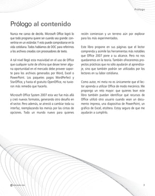 Prólogo
Nunca me canso de decirlo. Microsoft Office logró lo
que todo programa quiere ser cuando sea grande: con-
vertirse en un estándar.Y esto puede comprobarse en la
vida cotidiana.Todos hablamos de DOC para referirnos
a los archivos creados con procesadores de texto.
A tal nivel llegó esta masividad en el uso de Office
que cualquier suite de oficina que desee tener algu-
na oportunidad en el mercado debe proveer sopor-
te para los archivos generados por Word, Excel o
PowerPoint. Los paquetes pagos WordPerfect y
StarOffice, y hasta el gratuito OpenOffice, no tuvie-
ron más remedio que hacerlo.
Microsoft Office System 2007 esta vez fue más allá
y creó nuevos formatos, generando otro desafío en
el sector. Pero además, se atrevió a cambiar toda su
interfaz, reemplazando los menús por las cintas de
opciones. Todo un mundo nuevo para quienes
recién comienzan y un terreno aún por explorar
para los más experimentados.
Este libro propone en sus páginas que el lector
comprenda y asimile las herramientas más notables
que Office 2007 pone a su alcance. Pero no nos
quedaremos en la teoría. También ofreceremos pro-
yectos prácticos que no sólo ayudarán al aprendiza-
je, sino que también podrán ser utilizados por los
lectores en su labor cotidiana.
Como autor, mi meta no es únicamente que el lec-
tor aprenda a utilizar Office de modo mecánico. Me
propongo un reto mayor: que quienes lean este
libro también puedan identificar qué recursos de
Office utilizó otro usuario cuando vean un docu-
mento impreso, una diapositiva de PowerPoint, un
gráfico de Excel, etcétera. Estoy seguro de que me
ayudarán a cumplirlo.
Prólogo al contenido
3M REDUSERS.COM
Office_Preliminares_001_010.qxp 12/14/09 11:05 AM Page 3
 
