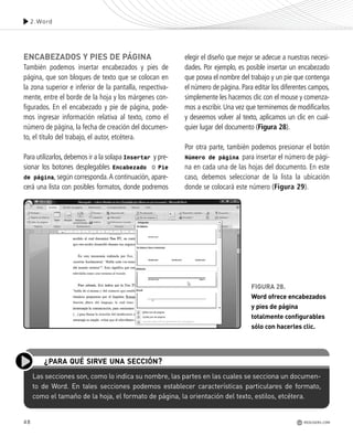 48
ENCABEZADOS Y PIES DE PÁGINA
También podemos insertar encabezados y pies de
página, que son bloques de texto que se colocan en
la zona superior e inferior de la pantalla, respectiva-
mente, entre el borde de la hoja y los márgenes con-
figurados. En el encabezado y pie de página, pode-
mos ingresar información relativa al texto, como el
número de página, la fecha de creación del documen-
to, el título del trabajo, el autor, etcétera.
Para utilizarlos, debemos ir a la solapa Insertar y pre-
sionar los botones desplegables Encabezado o Pie
de página, según corresponda.A continuación, apare-
cerá una lista con posibles formatos, donde podremos
elegir el diseño que mejor se adecue a nuestras necesi-
dades. Por ejemplo, es posible insertar un encabezado
que posea el nombre del trabajo y un pie que contenga
el número de página. Para editar los diferentes campos,
simplemente les hacemos clic con el mouse y comenza-
mos a escribir. Una vez que terminemos de modificarlos
y deseemos volver al texto, aplicamos un clic en cual-
quier lugar del documento (Figura 28).
Por otra parte, también podemos presionar el botón
Número de página para insertar el número de pági-
na en cada una de las hojas del documento. En este
caso, debemos seleccionar de la lista la ubicación
donde se colocará este número (Figura 29).
2.Word
REDUSERS.COM
Las secciones son, como lo indica su nombre, las partes en las cuales se secciona un documen-
to de Word. En tales secciones podemos establecer características particulares de formato,
como el tamaño de la hoja, el formato de página, la orientación del texto, estilos, etcétera.
¿PARA QUÉ SIRVE UNA SECCIÓN?
FIGURA 28.
Word ofrece encabezados
y pies de página
totalmente configurables
sólo con hacerles clic.
Office_Cap2_027_056.qxp 12/15/09 11:36 AM Page 48
 