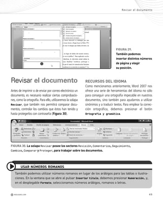 49
Revisar el documento
Antes de imprimir o de enviar por correo electrónico un
documento, es necesario realizar ciertas comprobacio-
nes, como la ortografía. Para ello, utilizaremos la solapa
Revisar, que también nos permitirá comparar docu-
mentos, controlar los cambios que éstos han tenido y
hasta protegerlos con contraseña (Figura 30).
Revisar el documento
M REDUSERS.COM
FIGURA 29.
También podemos
insertar distintos números
de página y elegir
su posición.
También podemos utilizar números romanos en lugar de los arábigos para las tablas o ilustra-
ciones. En la ventana que se abre al pulsar Insertar título, debemos presionar Numeración… y,
en el desplegable Formato, seleccionamos números arábigos, romanos o letras.
USAR NÚMEROS ROMANOS
FIGURA 30. La solapa Revisar posee los sectores Revisión, Comentarios, Seguimiento,
Cambios, Comparar y Proteger, para trabajar sobre los documentos.
RECURSOS DEL IDIOMA
Como mencionamos anteriormente, Word 2007 nos
ofrece una serie de herramientas del idioma no sólo
para conseguir una ortografía impecable en nuestros
documentos, sino también para ayudarnos a utilizar
sinónimos y a traducir textos. Para emplear la correc-
ción ortográfica, debemos presionar el botón
Ortografía y gramática.
Office_Cap2_027_056.qxp 12/15/09 11:36 AM Page 49
 